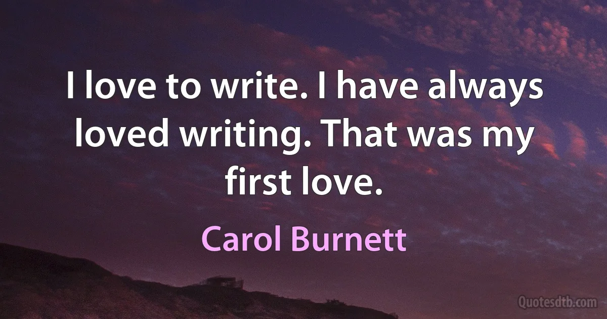 I love to write. I have always loved writing. That was my first love. (Carol Burnett)