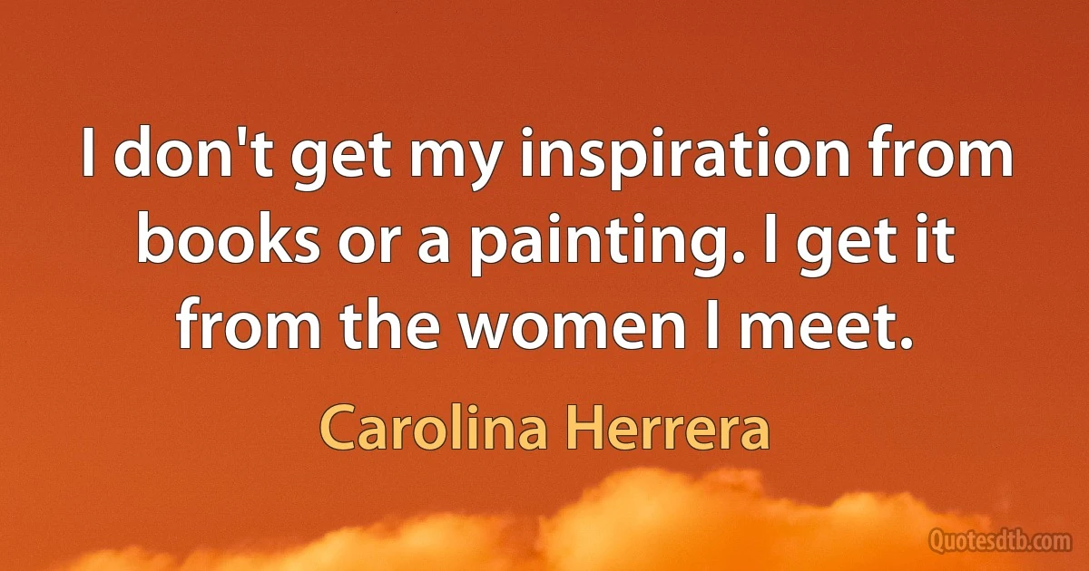 I don't get my inspiration from books or a painting. I get it from the women I meet. (Carolina Herrera)