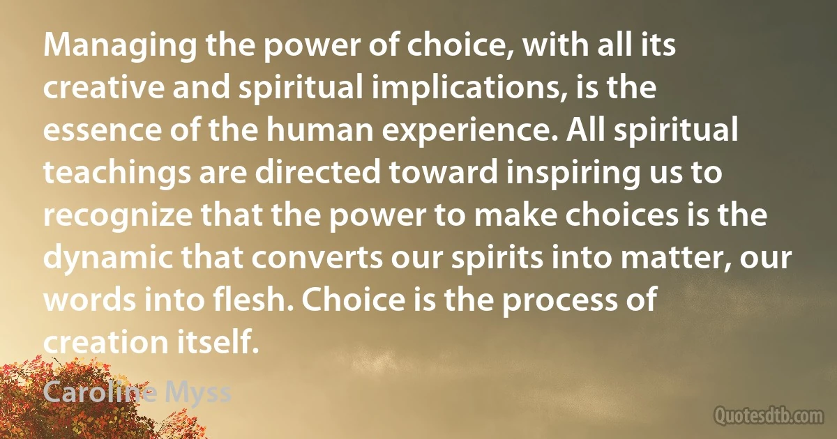 Managing the power of choice, with all its creative and spiritual implications, is the essence of the human experience. All spiritual teachings are directed toward inspiring us to recognize that the power to make choices is the dynamic that converts our spirits into matter, our words into flesh. Choice is the process of creation itself. (Caroline Myss)