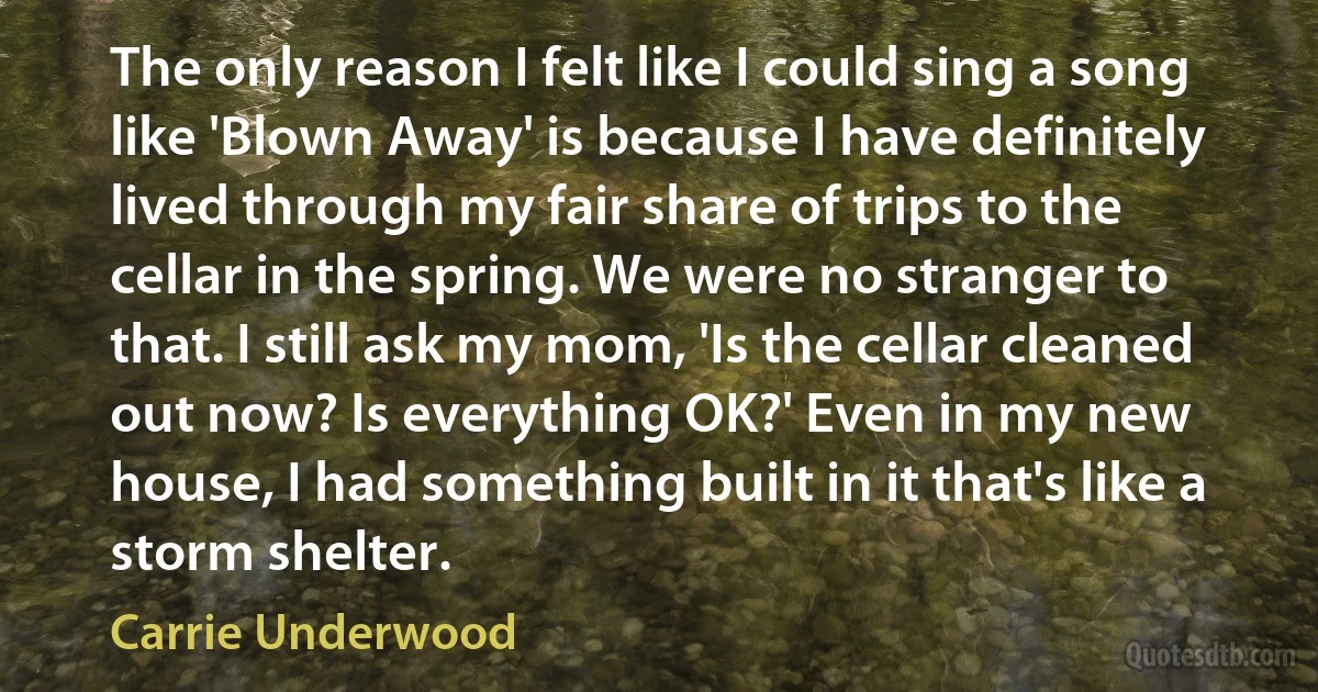 The only reason I felt like I could sing a song like 'Blown Away' is because I have definitely lived through my fair share of trips to the cellar in the spring. We were no stranger to that. I still ask my mom, 'Is the cellar cleaned out now? Is everything OK?' Even in my new house, I had something built in it that's like a storm shelter. (Carrie Underwood)