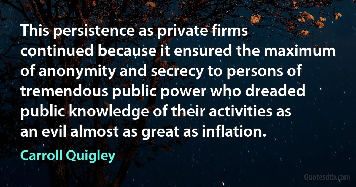 This persistence as private firms continued because it ensured the maximum of anonymity and secrecy to persons of tremendous public power who dreaded public knowledge of their activities as an evil almost as great as inflation. (Carroll Quigley)