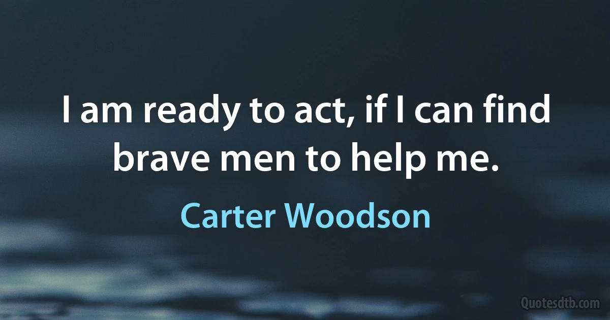 I am ready to act, if I can find brave men to help me. (Carter Woodson)