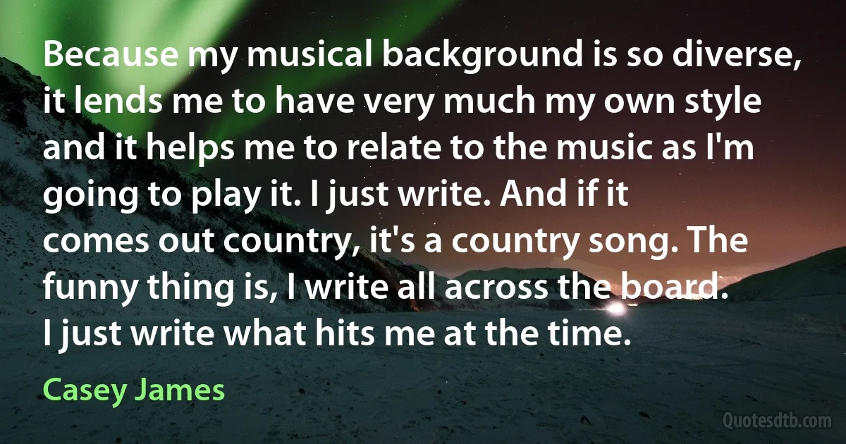 Because my musical background is so diverse, it lends me to have very much my own style and it helps me to relate to the music as I'm going to play it. I just write. And if it comes out country, it's a country song. The funny thing is, I write all across the board. I just write what hits me at the time. (Casey James)