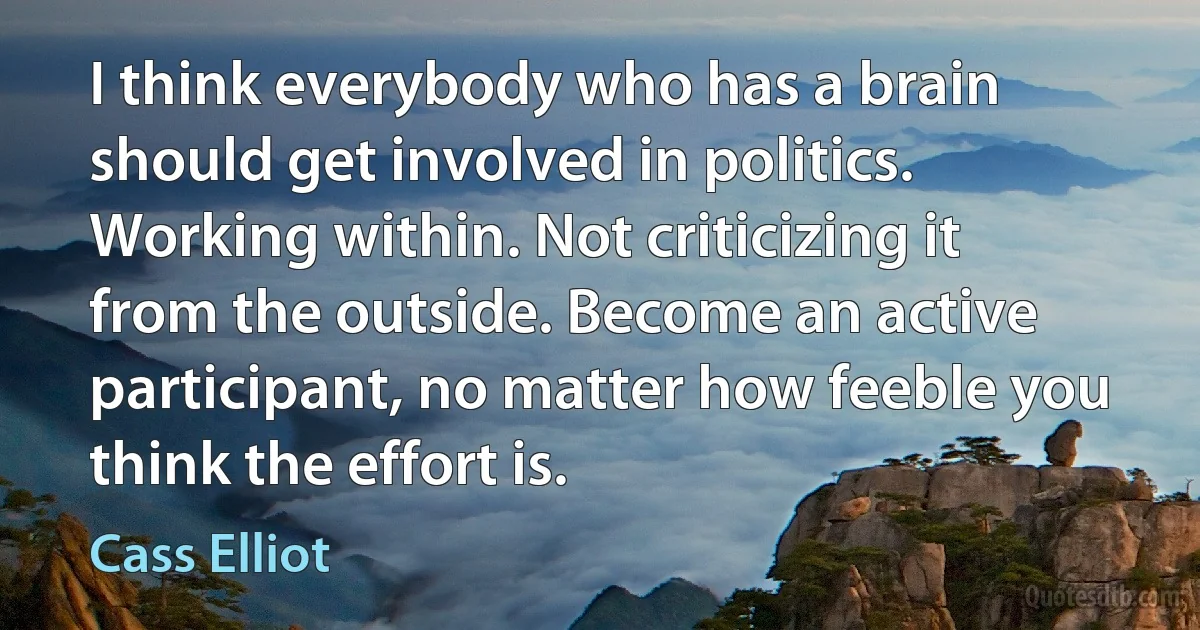 I think everybody who has a brain should get involved in politics. Working within. Not criticizing it from the outside. Become an active participant, no matter how feeble you think the effort is. (Cass Elliot)