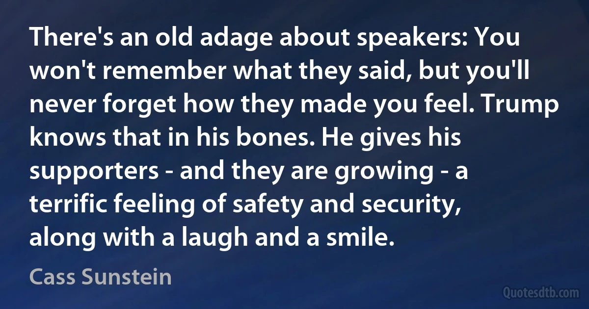 There's an old adage about speakers: You won't remember what they said, but you'll never forget how they made you feel. Trump knows that in his bones. He gives his supporters - and they are growing - a terrific feeling of safety and security, along with a laugh and a smile. (Cass Sunstein)