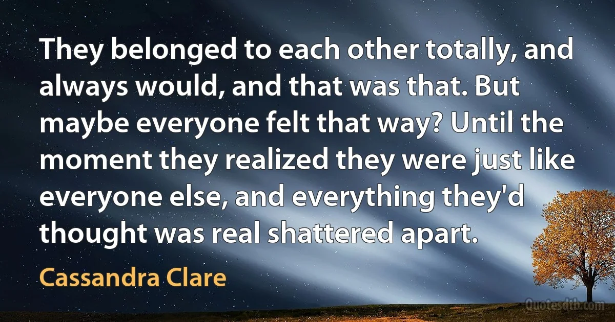 They belonged to each other totally, and always would, and that was that. But maybe everyone felt that way? Until the moment they realized they were just like everyone else, and everything they'd thought was real shattered apart. (Cassandra Clare)