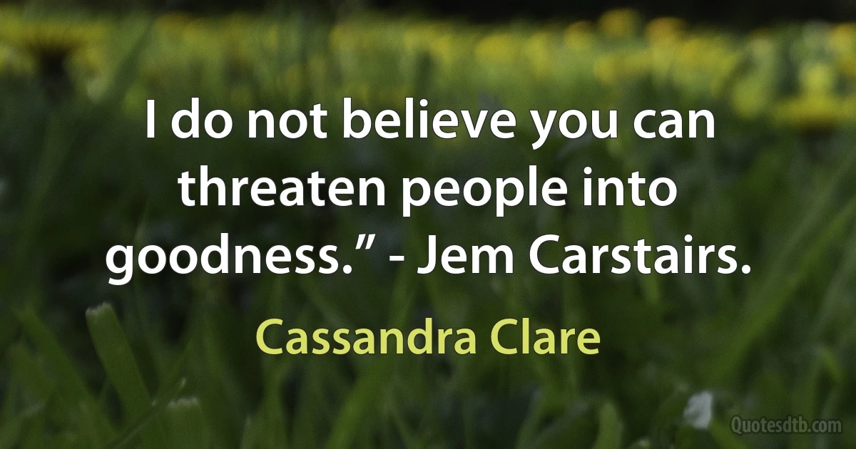 I do not believe you can threaten people into goodness.” - Jem Carstairs. (Cassandra Clare)