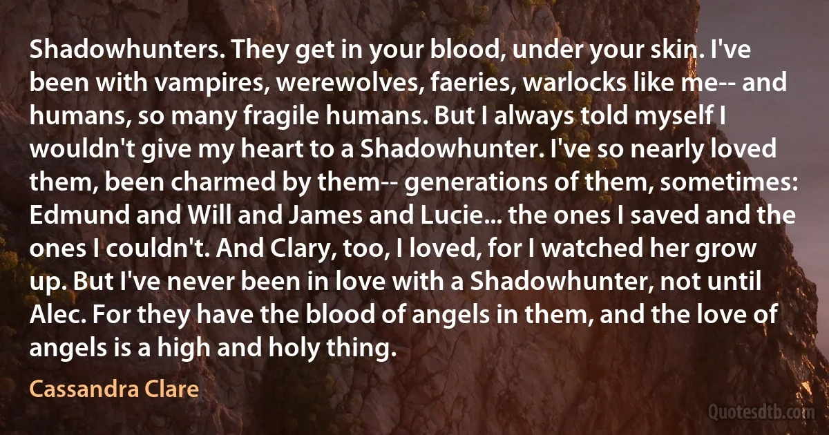 Shadowhunters. They get in your blood, under your skin. I've been with vampires, werewolves, faeries, warlocks like me-- and humans, so many fragile humans. But I always told myself I wouldn't give my heart to a Shadowhunter. I've so nearly loved them, been charmed by them-- generations of them, sometimes: Edmund and Will and James and Lucie... the ones I saved and the ones I couldn't. And Clary, too, I loved, for I watched her grow up. But I've never been in love with a Shadowhunter, not until Alec. For they have the blood of angels in them, and the love of angels is a high and holy thing. (Cassandra Clare)