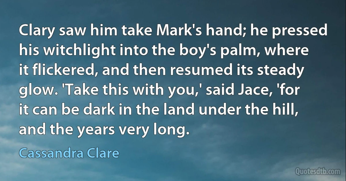 Clary saw him take Mark's hand; he pressed his witchlight into the boy's palm, where it flickered, and then resumed its steady glow. 'Take this with you,' said Jace, 'for it can be dark in the land under the hill, and the years very long. (Cassandra Clare)