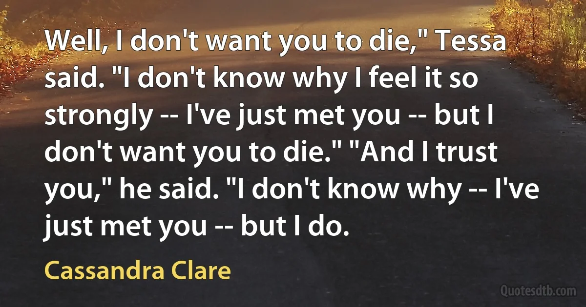 Well, I don't want you to die," Tessa said. "I don't know why I feel it so strongly -- I've just met you -- but I don't want you to die." "And I trust you," he said. "I don't know why -- I've just met you -- but I do. (Cassandra Clare)