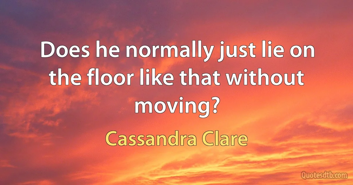 Does he normally just lie on the floor like that without moving? (Cassandra Clare)