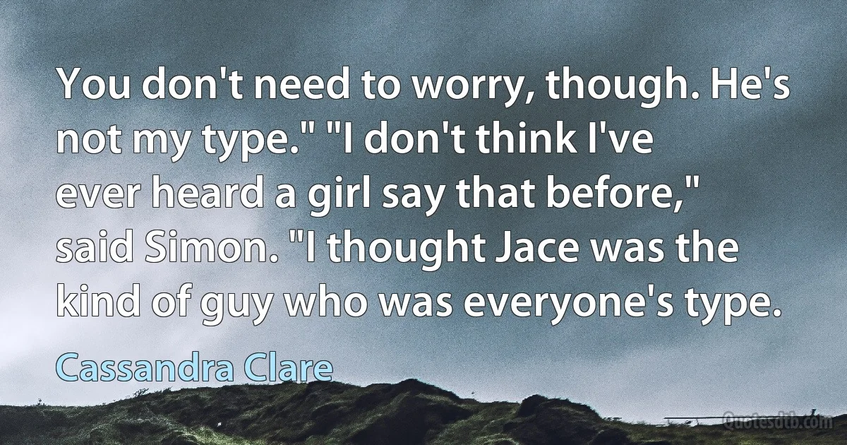 You don't need to worry, though. He's not my type." "I don't think I've ever heard a girl say that before," said Simon. "I thought Jace was the kind of guy who was everyone's type. (Cassandra Clare)