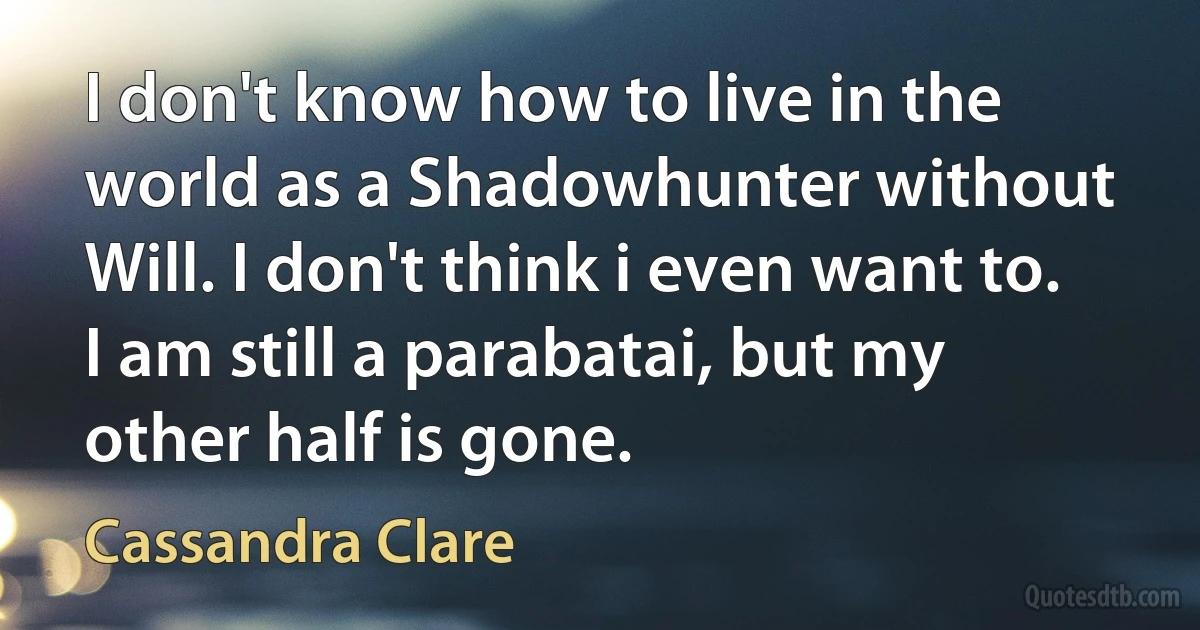 I don't know how to live in the world as a Shadowhunter without Will. I don't think i even want to. I am still a parabatai, but my other half is gone. (Cassandra Clare)