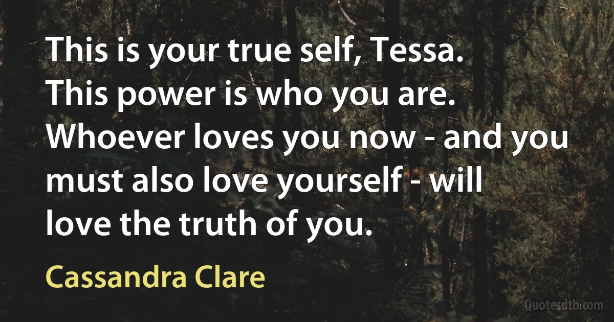 This is your true self, Tessa. This power is who you are. Whoever loves you now - and you must also love yourself - will love the truth of you. (Cassandra Clare)