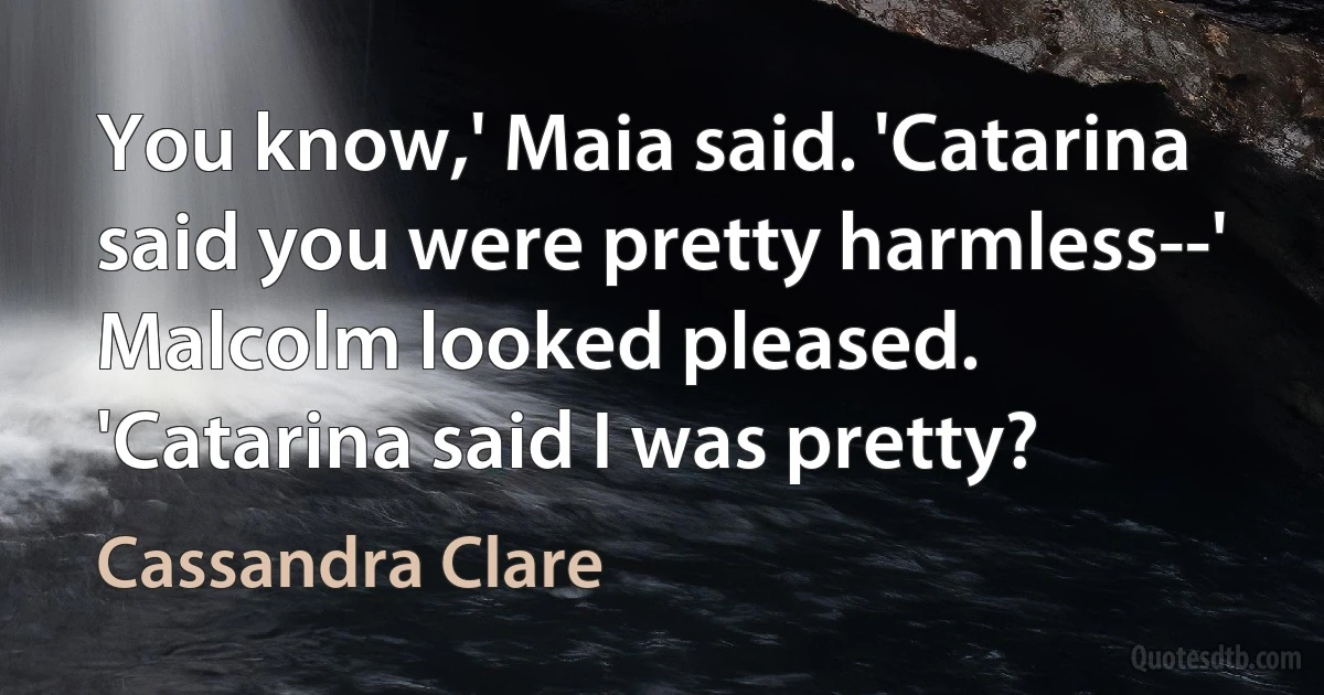 You know,' Maia said. 'Catarina said you were pretty harmless--'
Malcolm looked pleased. 'Catarina said I was pretty? (Cassandra Clare)