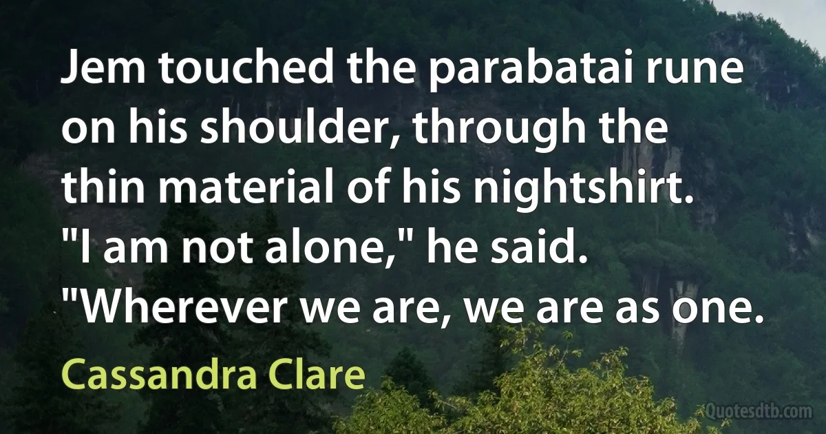 Jem touched the parabatai rune on his shoulder, through the thin material of his nightshirt. "I am not alone," he said. "Wherever we are, we are as one. (Cassandra Clare)