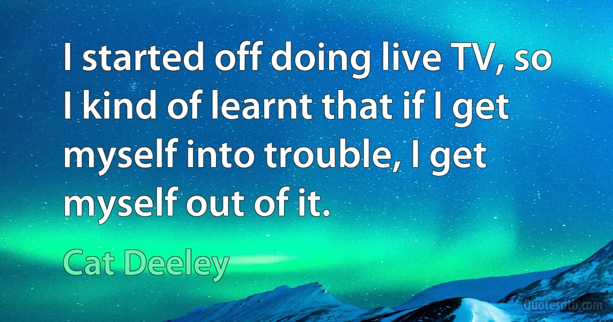 I started off doing live TV, so I kind of learnt that if I get myself into trouble, I get myself out of it. (Cat Deeley)