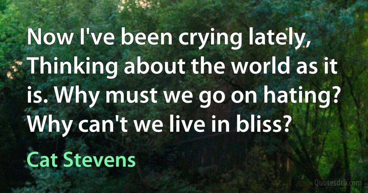 Now I've been crying lately, Thinking about the world as it is. Why must we go on hating? Why can't we live in bliss? (Cat Stevens)