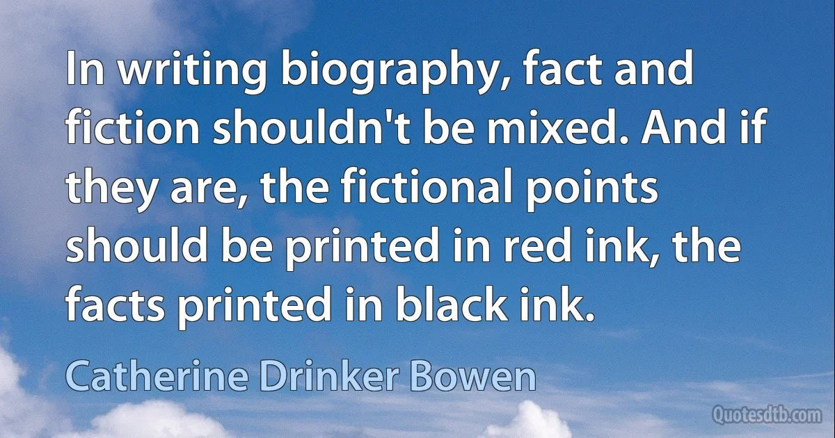 In writing biography, fact and fiction shouldn't be mixed. And if they are, the fictional points should be printed in red ink, the facts printed in black ink. (Catherine Drinker Bowen)