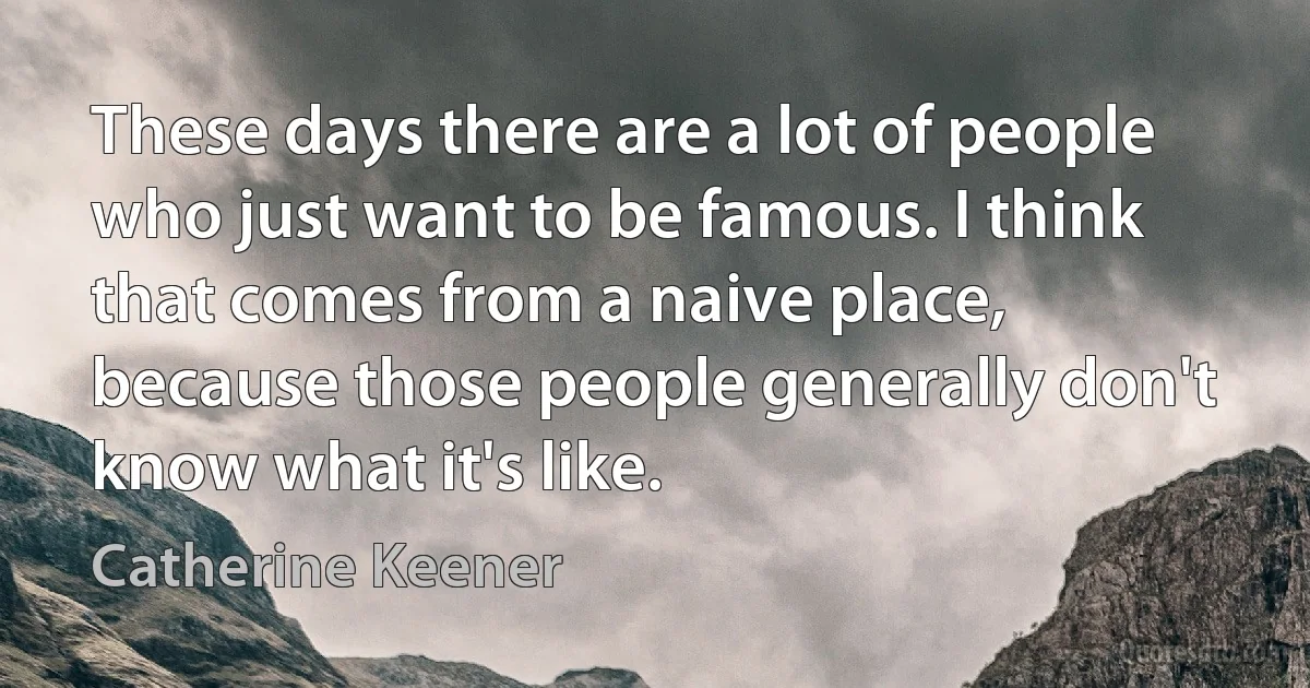 These days there are a lot of people who just want to be famous. I think that comes from a naive place, because those people generally don't know what it's like. (Catherine Keener)