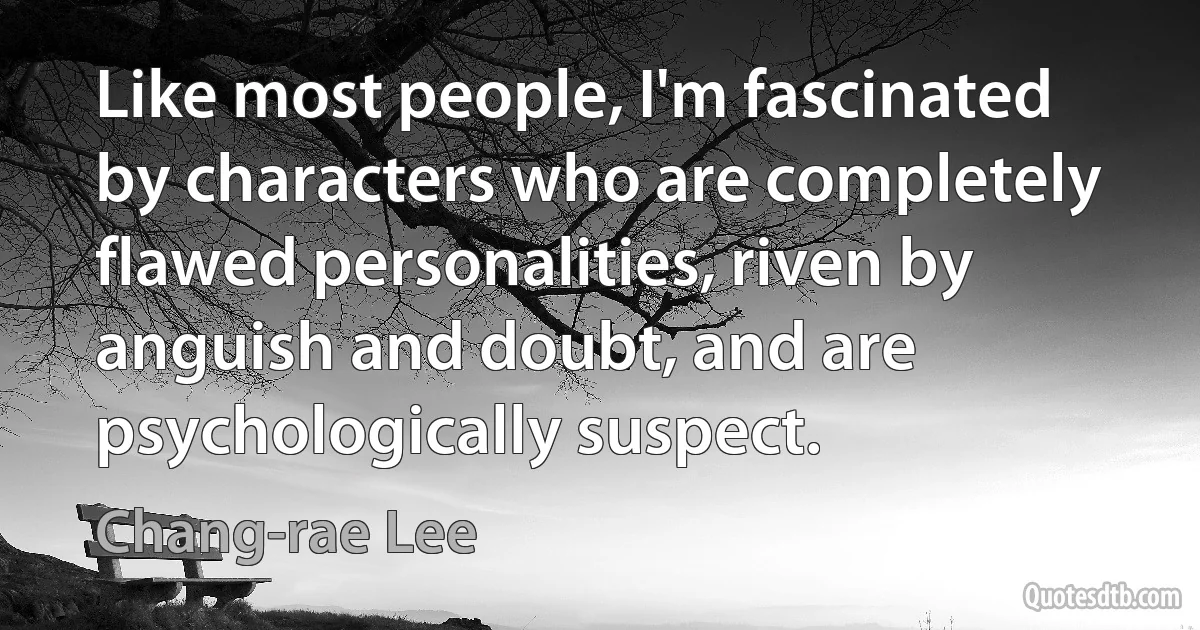 Like most people, I'm fascinated by characters who are completely flawed personalities, riven by anguish and doubt, and are psychologically suspect. (Chang-rae Lee)