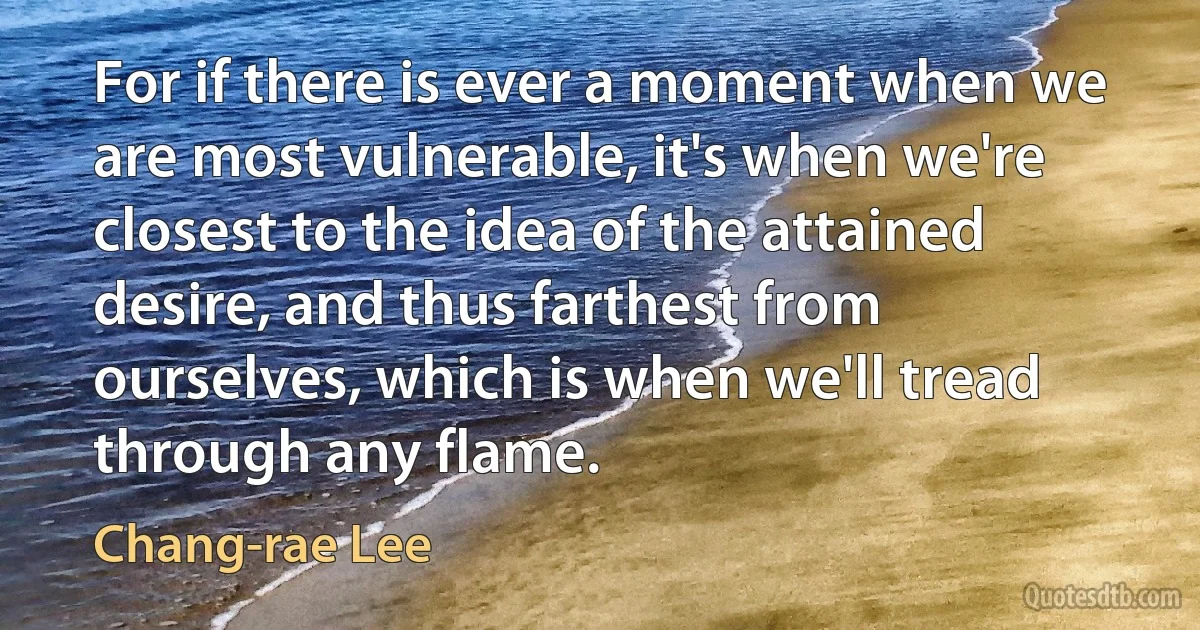 For if there is ever a moment when we are most vulnerable, it's when we're closest to the idea of the attained desire, and thus farthest from ourselves, which is when we'll tread through any flame. (Chang-rae Lee)