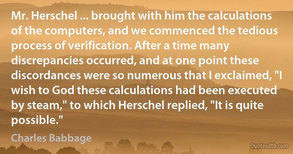 Mr. Herschel ... brought with him the calculations of the computers, and we commenced the tedious process of verification. After a time many discrepancies occurred, and at one point these discordances were so numerous that I exclaimed, "I wish to God these calculations had been executed by steam," to which Herschel replied, "It is quite possible." (Charles Babbage)