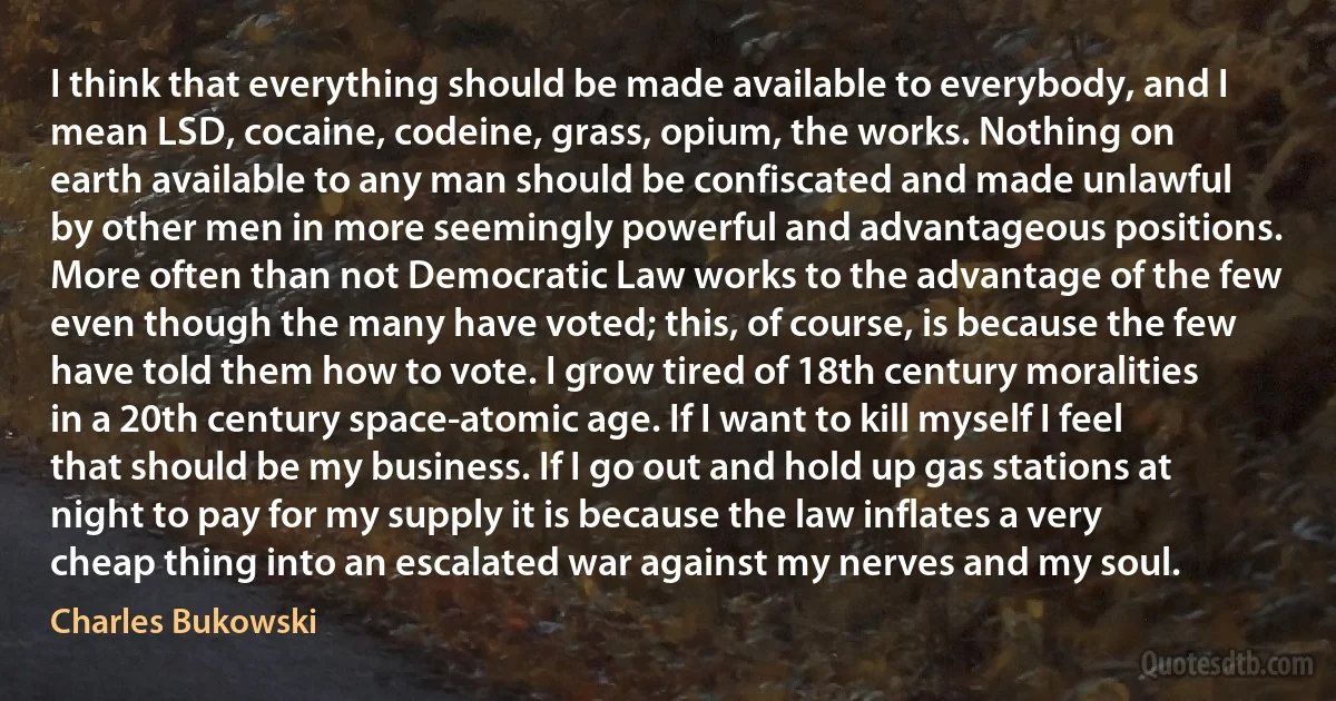 I think that everything should be made available to everybody, and I mean LSD, cocaine, codeine, grass, opium, the works. Nothing on earth available to any man should be confiscated and made unlawful by other men in more seemingly powerful and advantageous positions. More often than not Democratic Law works to the advantage of the few even though the many have voted; this, of course, is because the few have told them how to vote. I grow tired of 18th century moralities in a 20th century space-atomic age. If I want to kill myself I feel that should be my business. If I go out and hold up gas stations at night to pay for my supply it is because the law inflates a very cheap thing into an escalated war against my nerves and my soul. (Charles Bukowski)