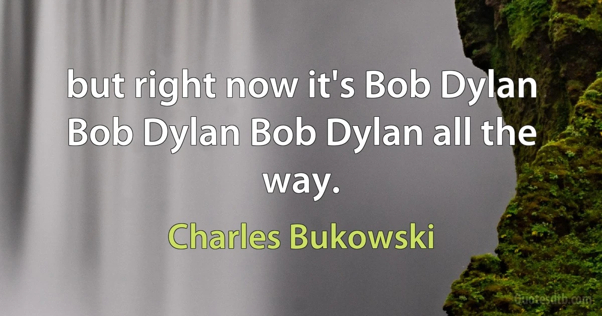 but right now it's Bob Dylan Bob Dylan Bob Dylan all the way. (Charles Bukowski)