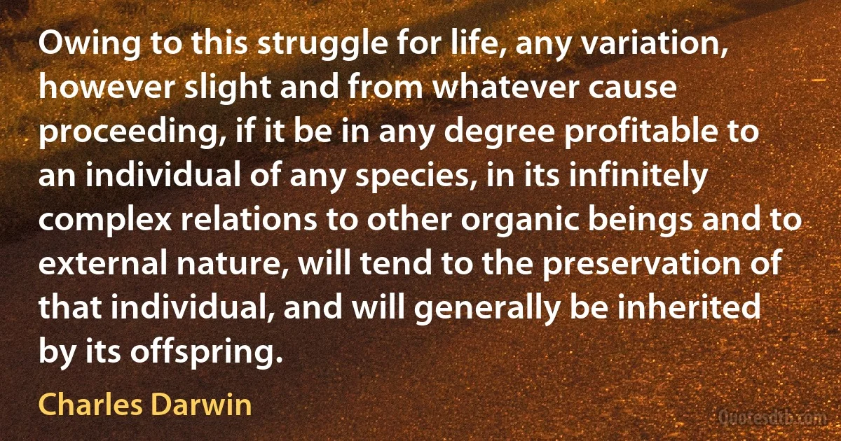 Owing to this struggle for life, any variation, however slight and from whatever cause proceeding, if it be in any degree profitable to an individual of any species, in its infinitely complex relations to other organic beings and to external nature, will tend to the preservation of that individual, and will generally be inherited by its offspring. (Charles Darwin)