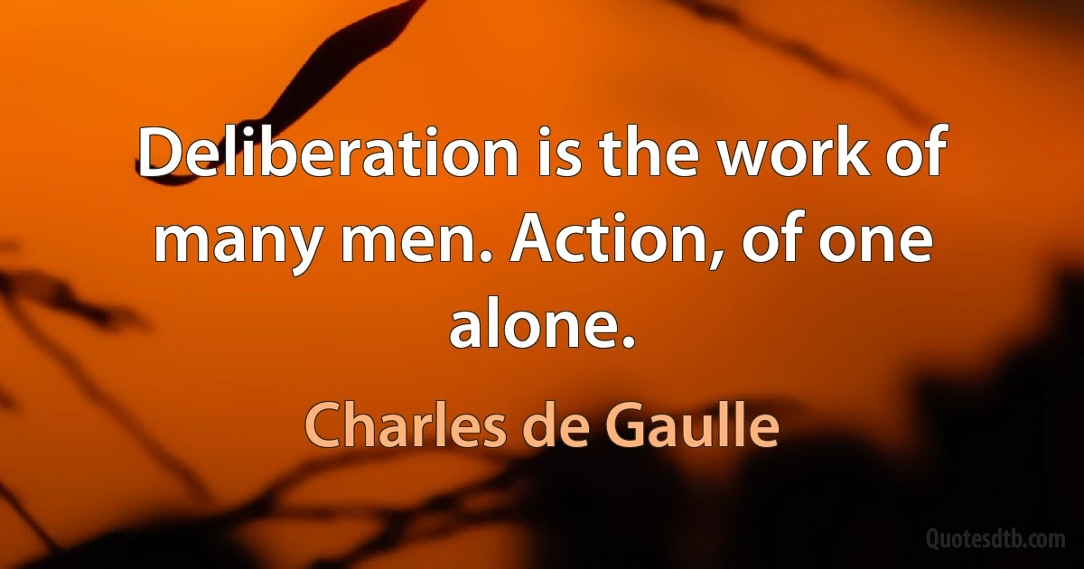 Deliberation is the work of many men. Action, of one alone. (Charles de Gaulle)