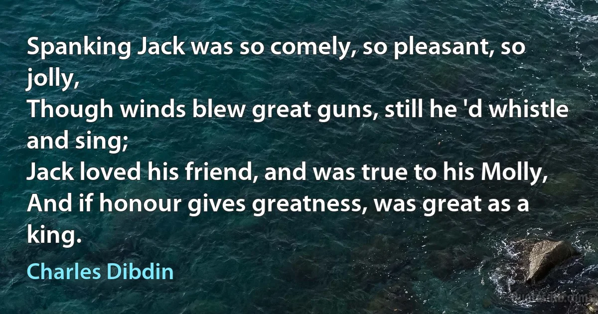 Spanking Jack was so comely, so pleasant, so jolly,
Though winds blew great guns, still he 'd whistle and sing;
Jack loved his friend, and was true to his Molly,
And if honour gives greatness, was great as a king. (Charles Dibdin)