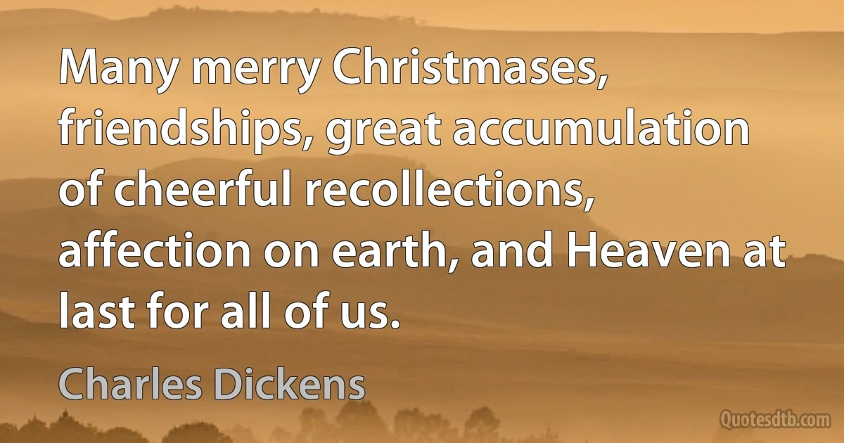 Many merry Christmases, friendships, great accumulation of cheerful recollections, affection on earth, and Heaven at last for all of us. (Charles Dickens)