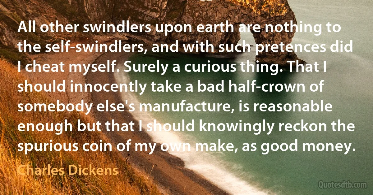 All other swindlers upon earth are nothing to the self-swindlers, and with such pretences did I cheat myself. Surely a curious thing. That I should innocently take a bad half-crown of somebody else's manufacture, is reasonable enough but that I should knowingly reckon the spurious coin of my own make, as good money. (Charles Dickens)