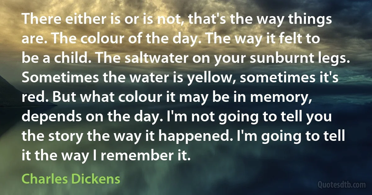 There either is or is not, that's the way things are. The colour of the day. The way it felt to be a child. The saltwater on your sunburnt legs. Sometimes the water is yellow, sometimes it's red. But what colour it may be in memory, depends on the day. I'm not going to tell you the story the way it happened. I'm going to tell it the way I remember it. (Charles Dickens)