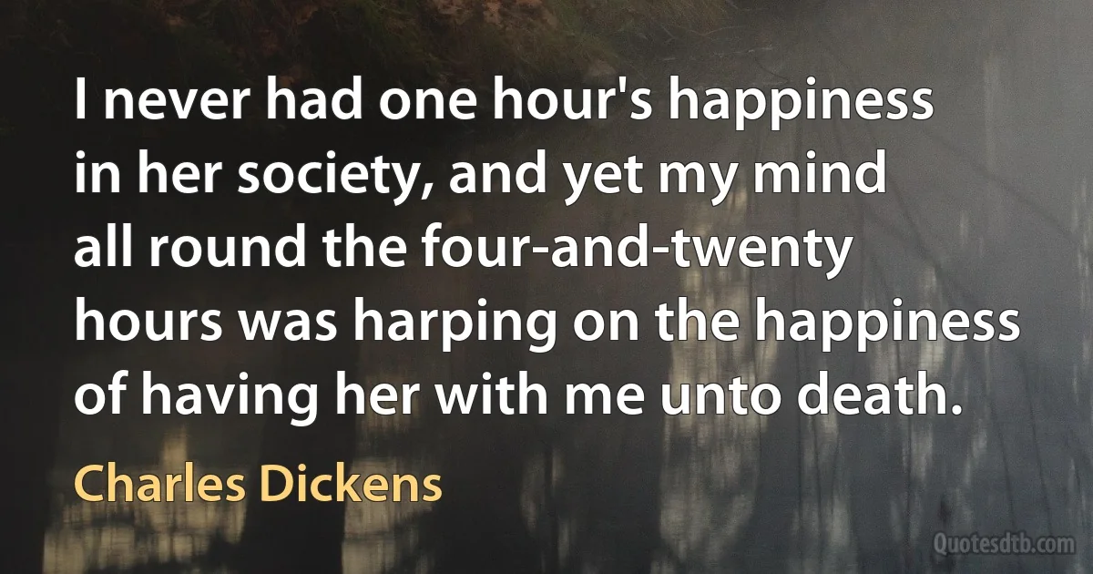 I never had one hour's happiness in her society, and yet my mind all round the four-and-twenty hours was harping on the happiness of having her with me unto death. (Charles Dickens)