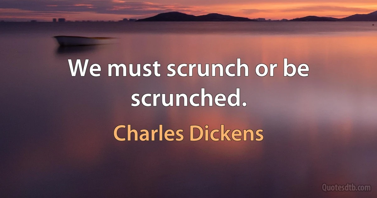 We must scrunch or be scrunched. (Charles Dickens)