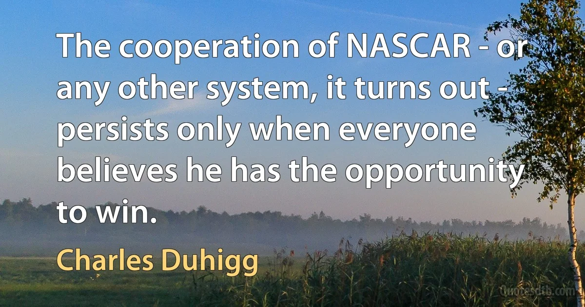 The cooperation of NASCAR - or any other system, it turns out - persists only when everyone believes he has the opportunity to win. (Charles Duhigg)