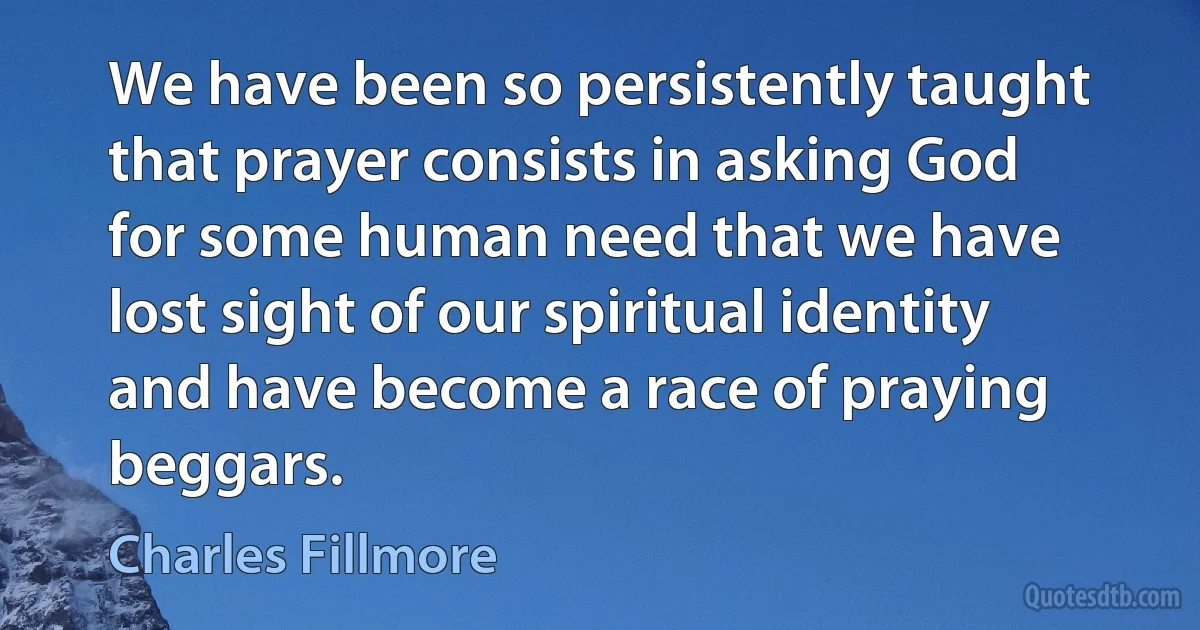 We have been so persistently taught that prayer consists in asking God for some human need that we have lost sight of our spiritual identity and have become a race of praying beggars. (Charles Fillmore)