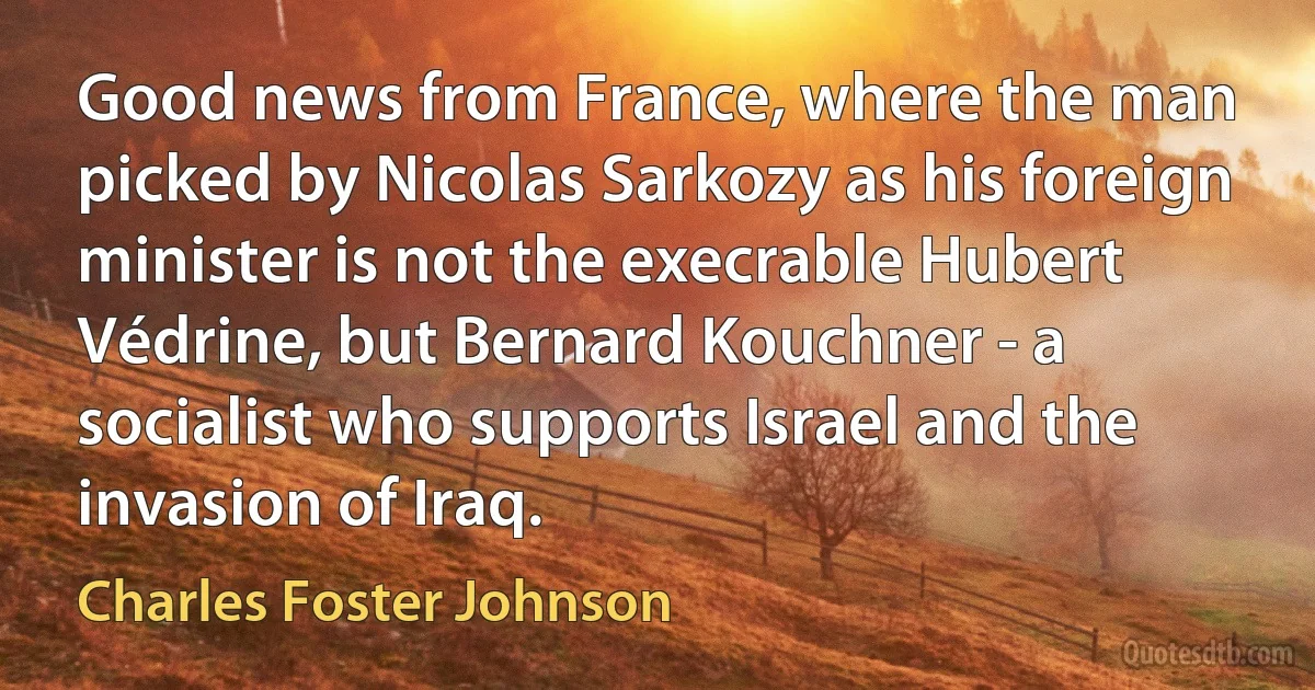 Good news from France, where the man picked by Nicolas Sarkozy as his foreign minister is not the execrable Hubert Védrine, but Bernard Kouchner - a socialist who supports Israel and the invasion of Iraq. (Charles Foster Johnson)