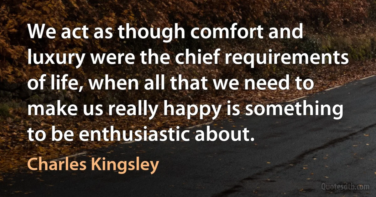 We act as though comfort and luxury were the chief requirements of life, when all that we need to make us really happy is something to be enthusiastic about. (Charles Kingsley)