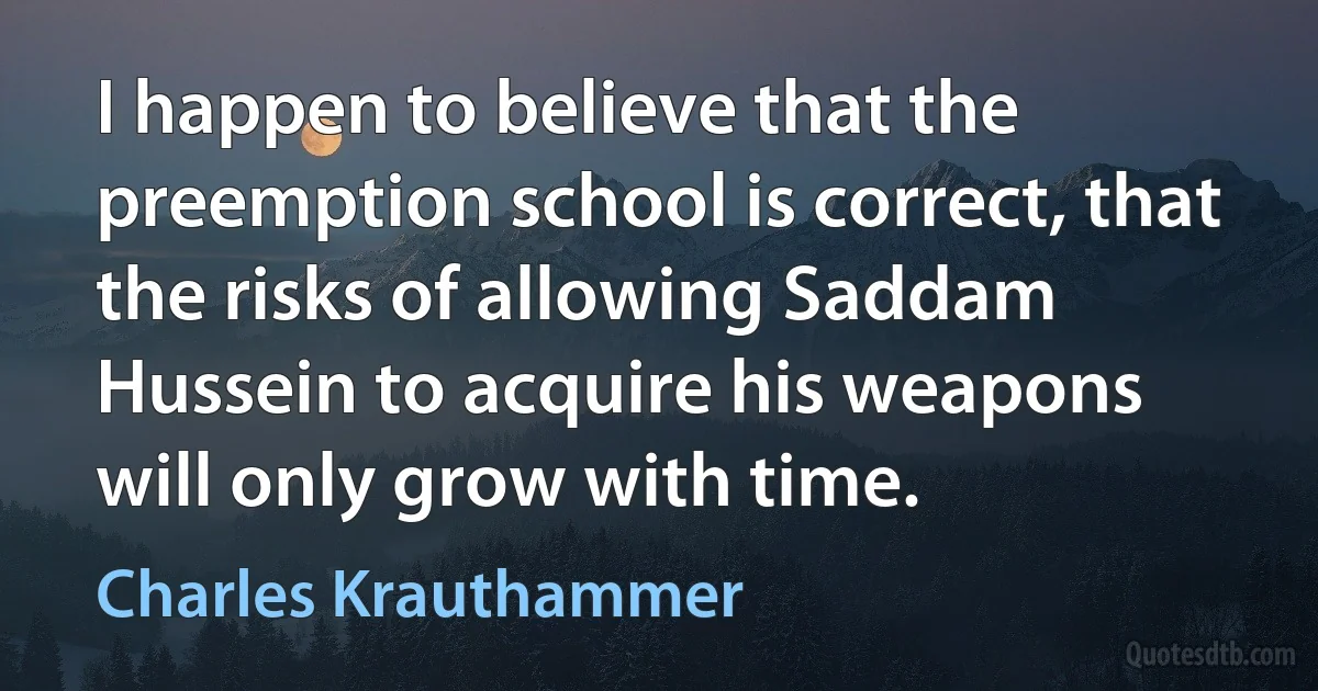 I happen to believe that the preemption school is correct, that the risks of allowing Saddam Hussein to acquire his weapons will only grow with time. (Charles Krauthammer)