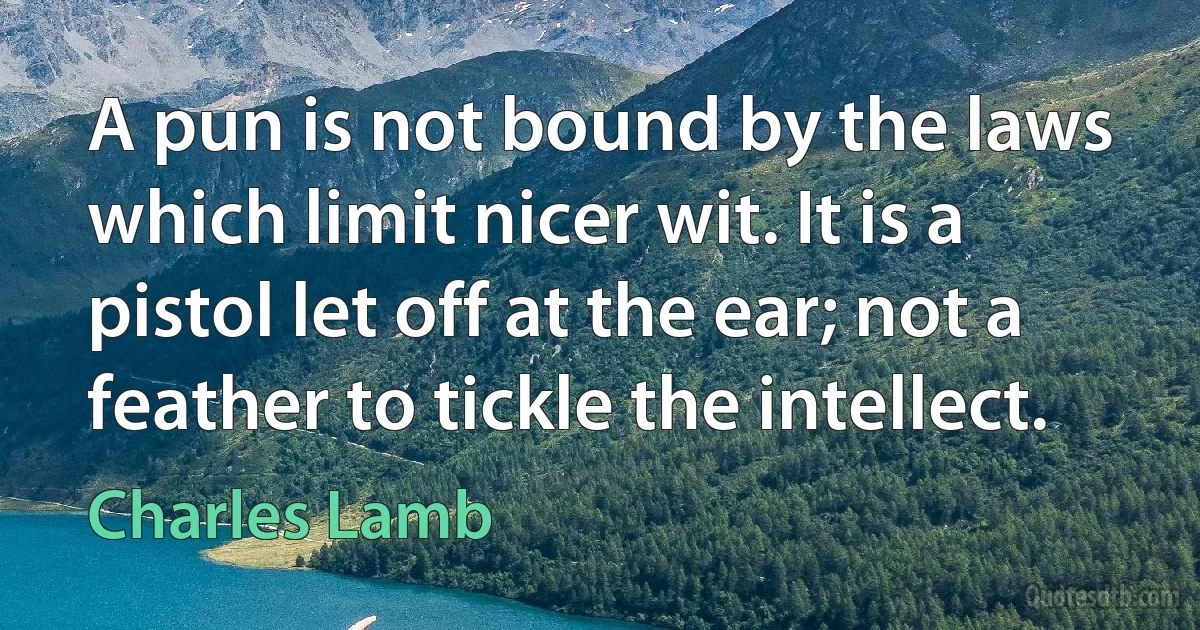 A pun is not bound by the laws which limit nicer wit. It is a pistol let off at the ear; not a feather to tickle the intellect. (Charles Lamb)