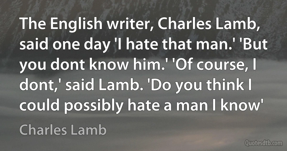 The English writer, Charles Lamb, said one day 'I hate that man.' 'But you dont know him.' 'Of course, I dont,' said Lamb. 'Do you think I could possibly hate a man I know' (Charles Lamb)