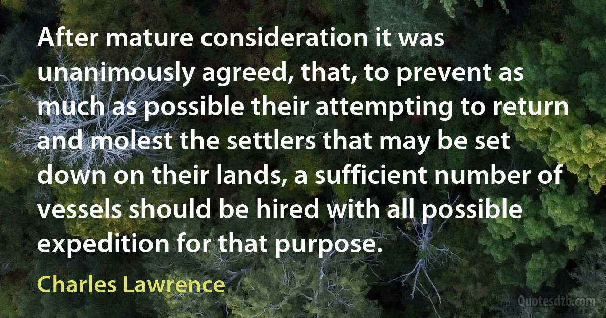 After mature consideration it was unanimously agreed, that, to prevent as much as possible their attempting to return and molest the settlers that may be set down on their lands, a sufficient number of vessels should be hired with all possible expedition for that purpose. (Charles Lawrence)