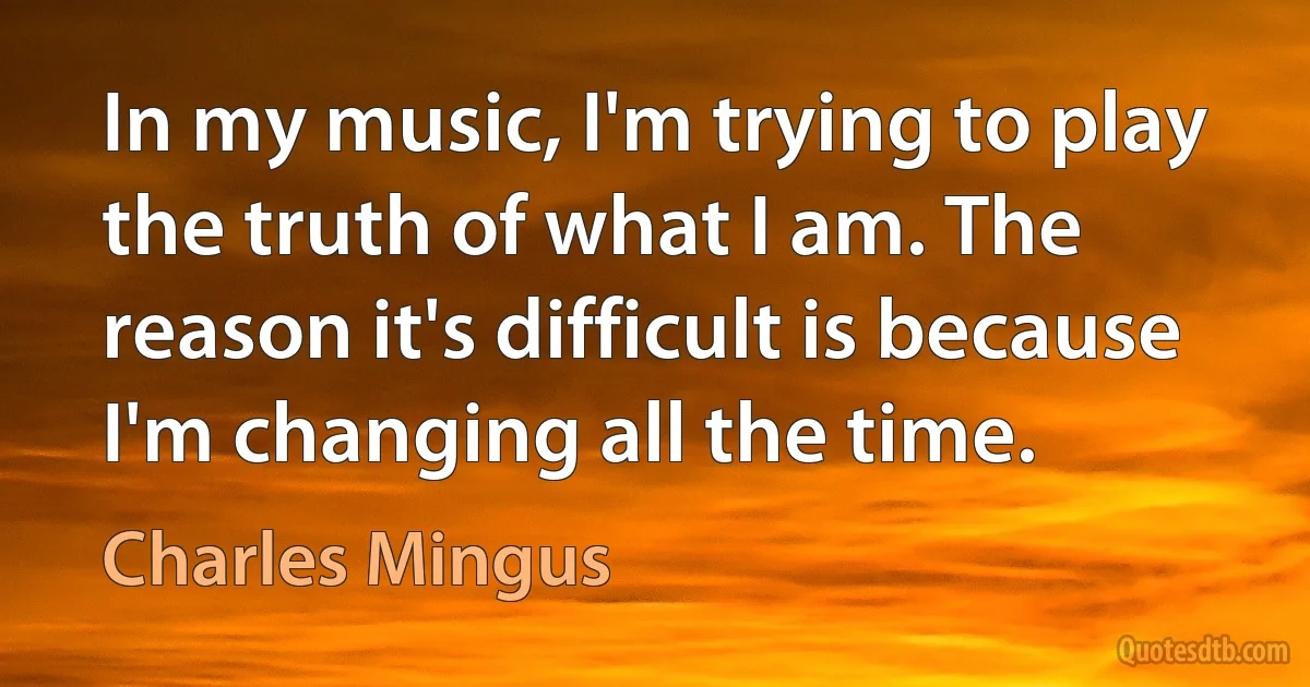 In my music, I'm trying to play the truth of what I am. The reason it's difficult is because I'm changing all the time. (Charles Mingus)