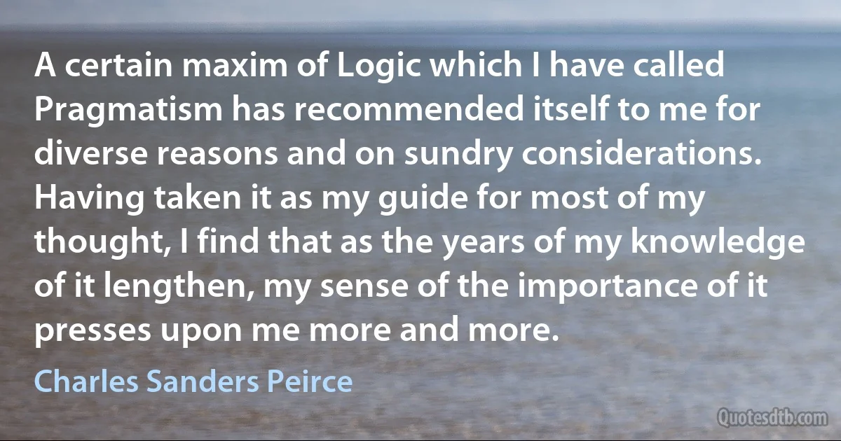 A certain maxim of Logic which I have called Pragmatism has recommended itself to me for diverse reasons and on sundry considerations. Having taken it as my guide for most of my thought, I find that as the years of my knowledge of it lengthen, my sense of the importance of it presses upon me more and more. (Charles Sanders Peirce)