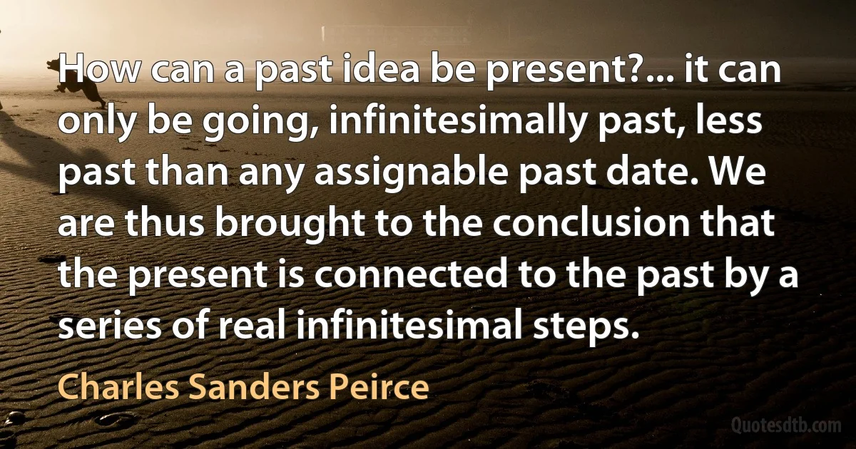 How can a past idea be present?... it can only be going, infinitesimally past, less past than any assignable past date. We are thus brought to the conclusion that the present is connected to the past by a series of real infinitesimal steps. (Charles Sanders Peirce)