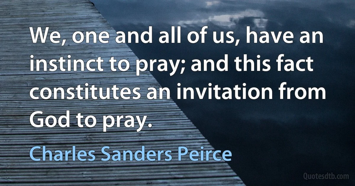 We, one and all of us, have an instinct to pray; and this fact constitutes an invitation from God to pray. (Charles Sanders Peirce)