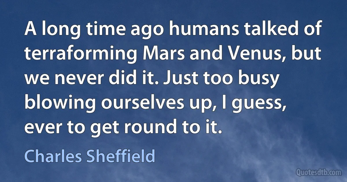 A long time ago humans talked of terraforming Mars and Venus, but we never did it. Just too busy blowing ourselves up, I guess, ever to get round to it. (Charles Sheffield)